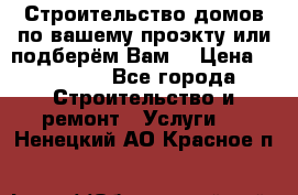 Строительство домов по вашему проэкту или подберём Вам  › Цена ­ 12 000 - Все города Строительство и ремонт » Услуги   . Ненецкий АО,Красное п.
